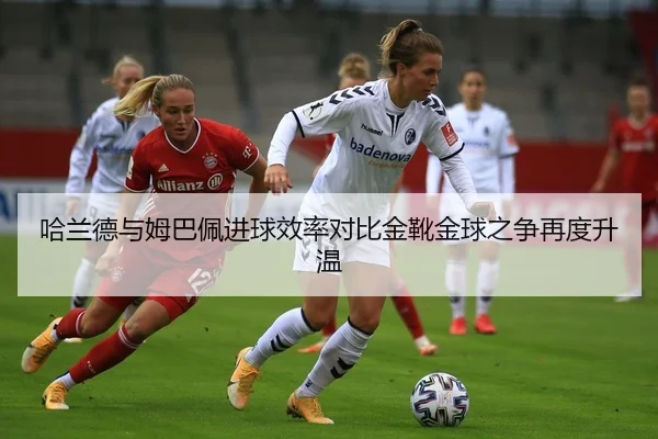 哈兰德与姆巴佩进球效率对比金靴金球之争再度升温